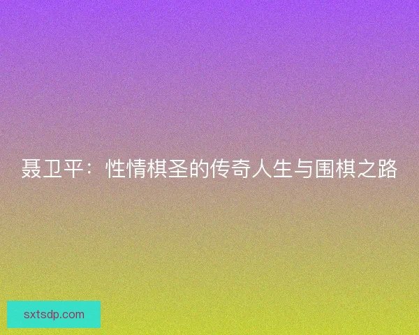 聂卫平:性情棋圣的传奇人生与围棋之路 聂卫平:性情棋圣的传奇人生与围棋之路