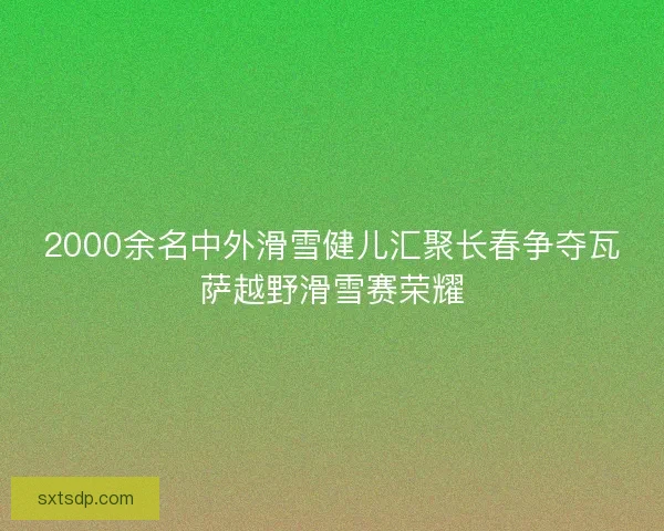 2000余名中外滑雪健儿汇聚长春争夺瓦萨越野滑雪赛荣耀 2000余名中外滑雪健儿汇聚长春争夺瓦萨越野滑雪赛荣耀