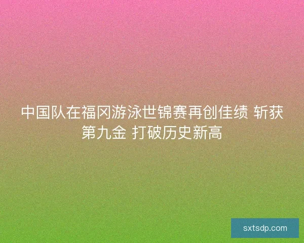 中国队在福冈游泳世锦赛再创佳绩 斩获第九金 打破历史新高