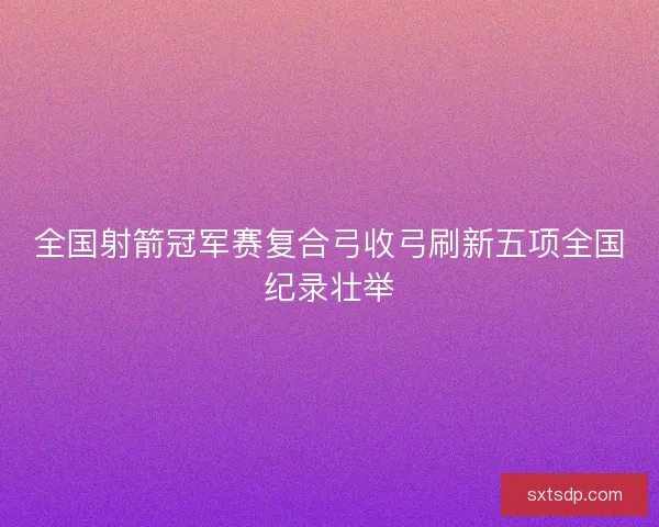 全国射箭冠军赛复合弓收弓刷新五项全国纪录壮举