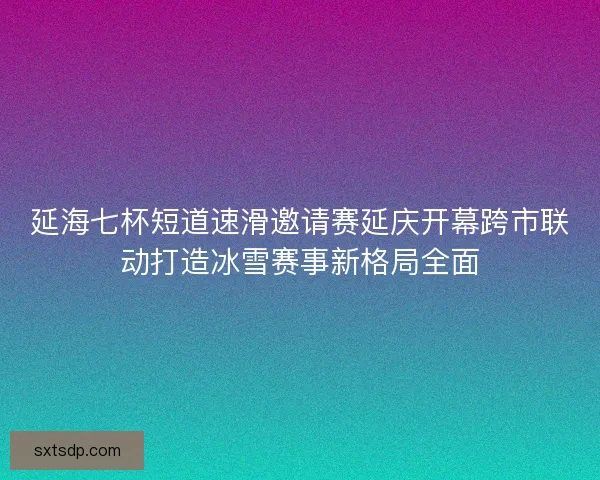 延海七杯短道速滑邀请赛延庆开幕跨市联动打造冰雪赛事新格局全面 延海七杯短道速滑邀请赛延庆开幕跨市联动打造冰雪赛事新格局全面
