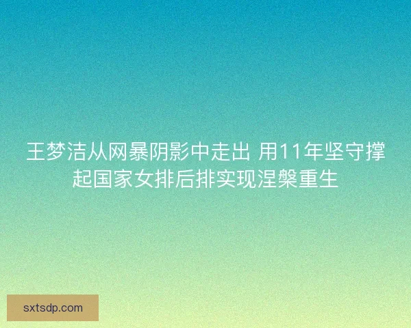 王梦洁从网暴阴影中走出 用11年坚守撑起国家女排后排实现涅槃重生