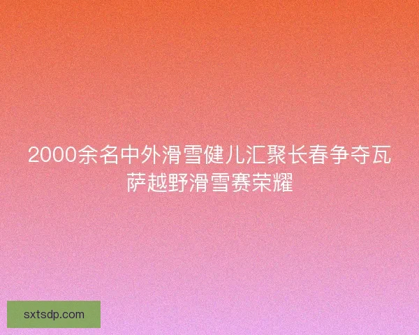 2000余名中外滑雪健儿汇聚长春争夺瓦萨越野滑雪赛荣耀 2000余名中外滑雪健儿汇聚长春争夺瓦萨越野滑雪赛荣耀