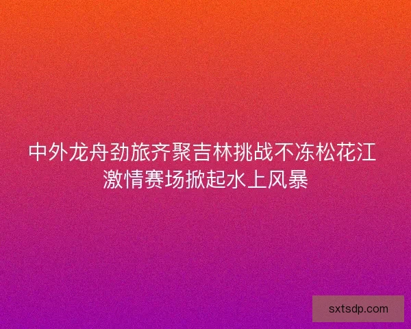 中外龙舟劲旅齐聚吉林挑战不冻松花江 激情赛场掀起水上风暴