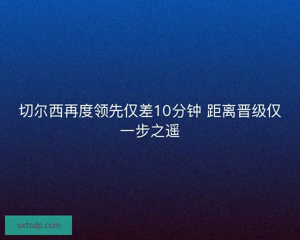 切尔西再度领先仅差10分钟 距离晋级仅一步之遥