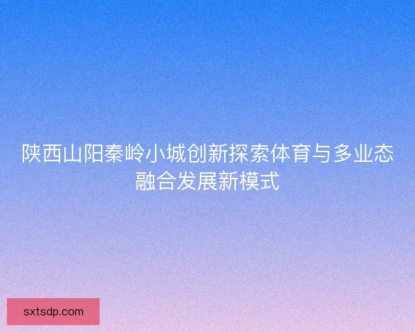 陕西山阳秦岭小城创新探索体育与多业态融合发展新模式 陕西山阳秦岭小城创新探索体育与多业态融合发展新模式