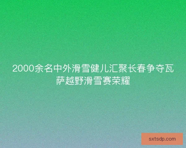 2000余名中外滑雪健儿汇聚长春争夺瓦萨越野滑雪赛荣耀 2000余名中外滑雪健儿汇聚长春争夺瓦萨越野滑雪赛荣耀