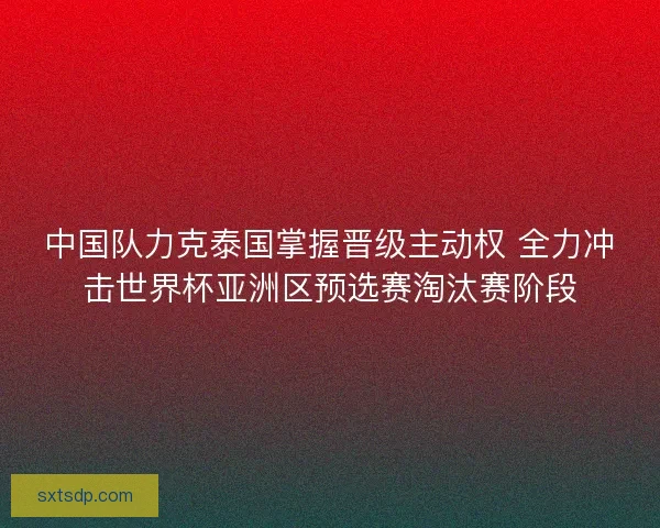 中国队力克泰国掌握晋级主动权 全力冲击世界杯亚洲区预选赛淘汰赛阶段