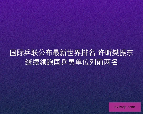 国际乒联公布最新世界排名 许昕樊振东继续领跑国乒男单位列前两名 国际乒联公布最新世界排名 许昕樊振东继续领跑国乒男单位列前两名