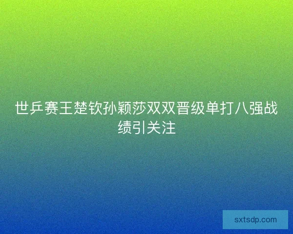 世乒赛王楚钦孙颖莎双双晋级单打八强战绩引关注 世乒赛王楚钦孙颖莎双双晋级单打八强战绩引关注