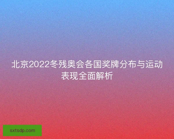 北京2022冬残奥会各国奖牌分布与运动表现全面解析 北京2022冬残奥会各国奖牌分布与运动表现全面解析