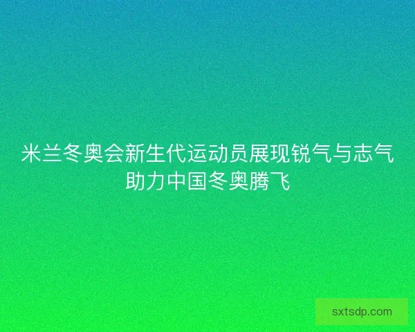 米兰冬奥会新生代运动员展现锐气与志气助力中国冬奥腾飞 米兰冬奥会新生代运动员展现锐气与志气助力中国冬奥腾飞
